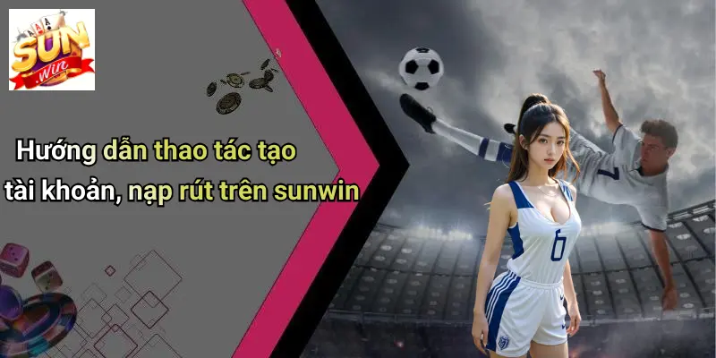 huong-dan-thao-tac-tao-tai-khoan-nap-rut-tren-sunwin